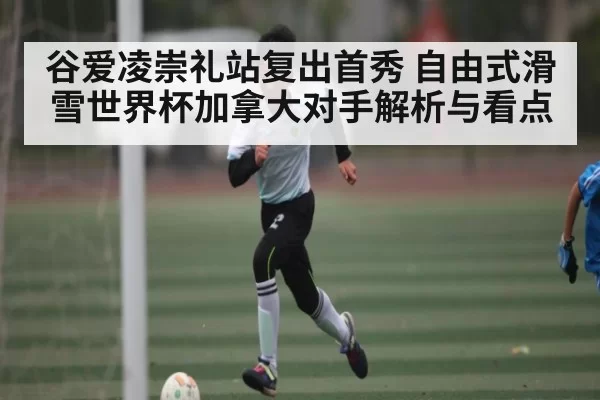 谷爱凌崇礼站复出首秀 自由式滑雪世界杯加拿大对手解析与看点